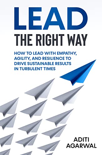 Lead The Right Way: How to Lead With Empathy, Agility, and Resilience to Drive Sustainable Results in Turbulent Times