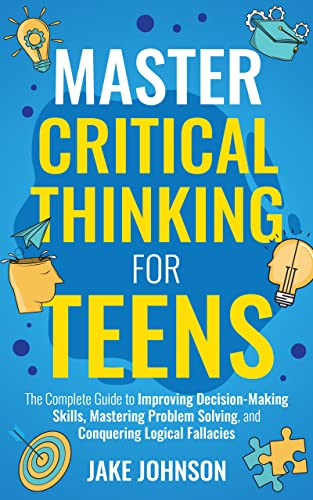 Master Critical Thinking for Teens: The Complete Guide to Improving Decision-Making Skills, Mastering Problem Solving, and Conquering Logical Fallacies